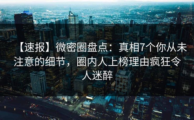 【速报】微密圈盘点：真相7个你从未注意的细节，圈内人上榜理由疯狂令人迷醉