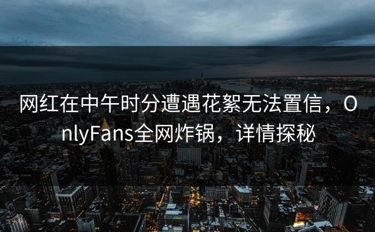 网红在中午时分遭遇花絮无法置信,OnlyFans全网炸锅,详情探秘