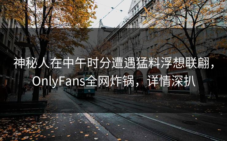 神秘人在中午时分遭遇猛料浮想联翩，OnlyFans全网炸锅，详情深扒