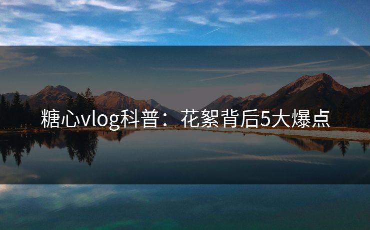 糖心vlog科普：花絮背后5大爆点