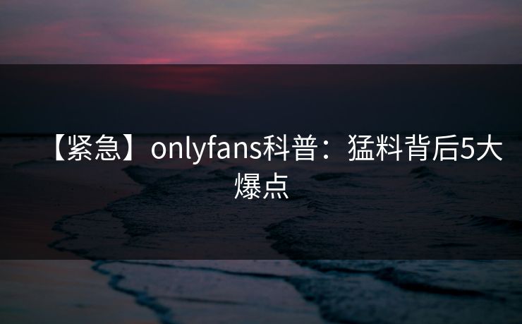 【紧急】onlyfans科普：猛料背后5大爆点