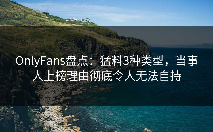 OnlyFans盘点：猛料3种类型，当事人上榜理由彻底令人无法自持