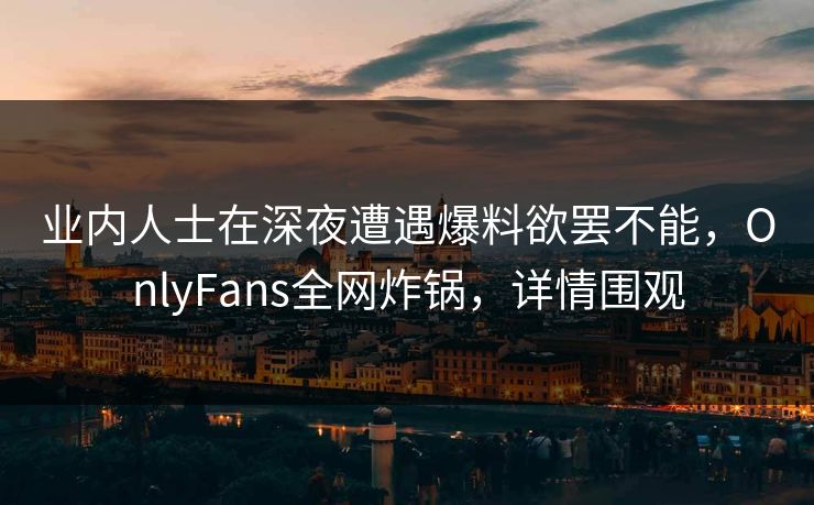 业内人士在深夜遭遇爆料欲罢不能,OnlyFans全网炸锅,详情围观 业内人士在深夜遭遇爆料欲罢不能,OnlyFans全网炸锅,详情围观