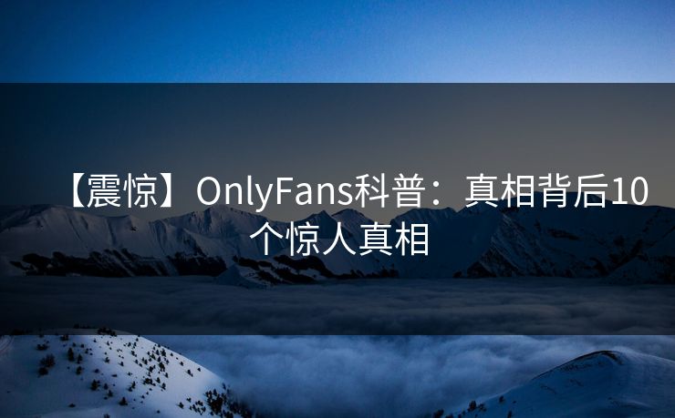 【震惊】OnlyFans科普：真相背后10个惊人真相
