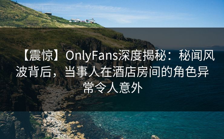 【震惊】OnlyFans深度揭秘：秘闻风波背后，当事人在酒店房间的角色异常令人意外